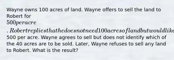 Wayne owns 100 acres of land. Wayne offers to sell the land to Robert for 500 per acre. Robert replies that he does not need 100 acres of land but would like to buy 40 acres at500 per acre. Wayne agrees to sell but does not identify which of the 40 acres are to be sold. Later, Wayne refuses to sell any land to Robert. What is the result?