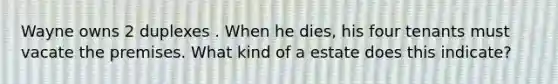 Wayne owns 2 duplexes . When he dies, his four tenants must vacate the premises. What kind of a estate does this indicate?