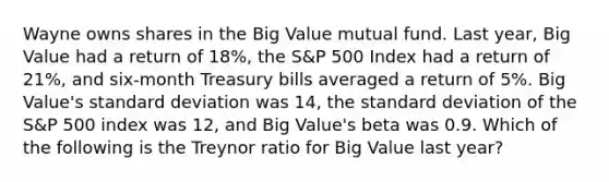 Wayne owns shares in the Big Value mutual fund. Last year, Big Value had a return of 18%, the S&P 500 Index had a return of 21%, and six-month Treasury bills averaged a return of 5%. Big Value's standard deviation was 14, the standard deviation of the S&P 500 index was 12, and Big Value's beta was 0.9. Which of the following is the Treynor ratio for Big Value last year?