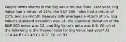 Wayne owns shares in the Big Value mutual fund. Last year, Big Value had a return of 18%, the S&P 500 Index had a return of 21%, and six-month Treasury bills averaged a return of 5%. Big Value's standard deviation was 14, the standard deviation of the S&P 500 index was 12, and Big Value's beta was 0.9. Which of the following is the Treynor ratio for Big Value last year? A) +14.44 B) +1.40 C) -0.21 D) +0.93