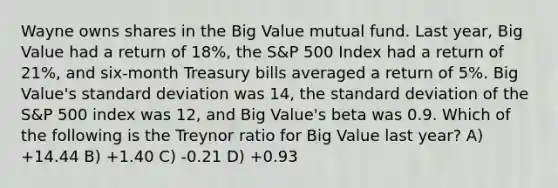 Wayne owns shares in the Big Value mutual fund. Last year, Big Value had a return of 18%, the S&P 500 Index had a return of 21%, and six-month Treasury bills averaged a return of 5%. Big Value's standard deviation was 14, the standard deviation of the S&P 500 index was 12, and Big Value's beta was 0.9. Which of the following is the Treynor ratio for Big Value last year? A) +14.44 B) +1.40 C) -0.21 D) +0.93