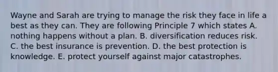 Wayne and Sarah are trying to manage the risk they face in life a best as they can. They are following Principle 7 which states A. nothing happens without a plan. B. diversification reduces risk. C. the best insurance is prevention. D. the best protection is knowledge. E. protect yourself against major catastrophes.