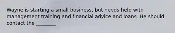 Wayne is starting a small business, but needs help with management training and financial advice and loans. He should contact the ________