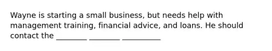 Wayne is starting a small business, but needs help with management training, financial advice, and loans. He should contact the ________ ________ __________