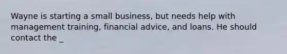 Wayne is starting a small business, but needs help with management training, financial advice, and loans. He should contact the _