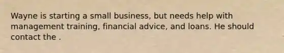 Wayne is starting a small business, but needs help with management training, financial advice, and loans. He should contact the .