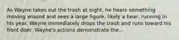 As Wayne takes out the trash at night, he hears something moving around and sees a large figure, likely a bear, running in his year. Wayne immediately drops the trash and runs toward his front door. Wayne's actions demonstrate the...