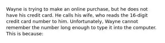 Wayne is trying to make an online purchase, but he does not have his credit card. He calls his wife, who reads the 16-digit credit card number to him. Unfortunately, Wayne cannot remember the number long enough to type it into the computer. This is because: