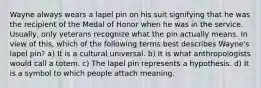 Wayne always wears a lapel pin on his suit signifying that he was the recipient of the Medal of Honor when he was in the service. Usually, only veterans recognize what the pin actually means. In view of this, which of the following terms best describes Wayne's lapel pin? a) It is a cultural universal. b) It is what anthropologists would call a totem. c) The lapel pin represents a hypothesis. d) It is a symbol to which people attach meaning.
