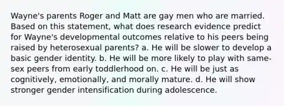 Wayne's parents Roger and Matt are gay men who are married. Based on this statement, what does research evidence predict for Wayne's developmental outcomes relative to his peers being raised by heterosexual parents? a. He will be slower to develop a basic gender identity. b. He will be more likely to play with same-sex peers from early toddlerhood on. c. He will be just as cognitively, emotionally, and morally mature. d. He will show stronger gender intensification during adolescence.