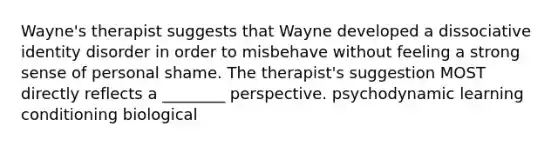 Wayne's therapist suggests that Wayne developed a dissociative identity disorder in order to misbehave without feeling a strong sense of personal shame. The therapist's suggestion MOST directly reflects a ________ perspective. psychodynamic learning conditioning biological