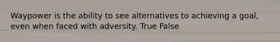 Waypower is the ability to see alternatives to achieving a goal, even when faced with adversity. True False