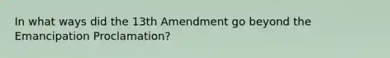 In what ways did the 13th Amendment go beyond the Emancipation Proclamation?