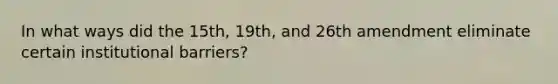 In what ways did the 15th, 19th, and 26th amendment eliminate certain institutional barriers?