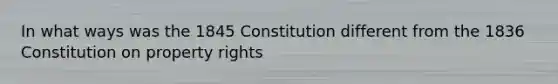 In what ways was the 1845 Constitution different from the 1836 Constitution on property rights