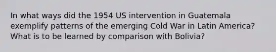 In what ways did the 1954 US intervention in Guatemala exemplify patterns of the emerging Cold War in Latin America? What is to be learned by comparison with Bolivia?