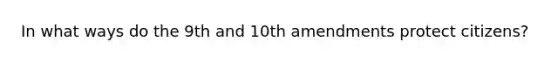 In what ways do the 9th and 10th amendments protect citizens?