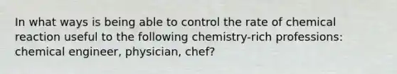 In what ways is being able to control the rate of chemical reaction useful to the following chemistry-rich professions: chemical engineer, physician, chef?