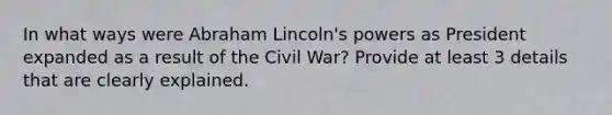 In what ways were Abraham Lincoln's powers as President expanded as a result of the Civil War? Provide at least 3 details that are clearly explained.