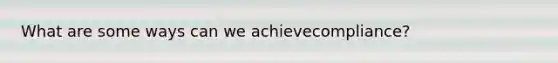 What are some ways can we achievecompliance?