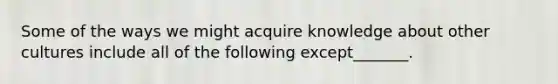 Some of the ways we might acquire knowledge about other cultures include all of the following except_______.