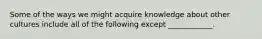 Some of the ways we might acquire knowledge about other cultures include all of the following except ____________.