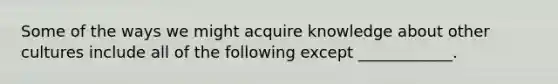 Some of the ways we might acquire knowledge about other cultures include all of the following except ____________.