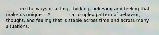 _____ are the ways of acting, thinking, believing and feeling that make us unique. - A ___ ___ - a complex pattern of behavior, thought, and feeling that is stable across time and across many situations.