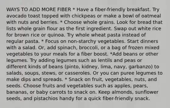 WAYS TO ADD MORE FIBER * Have a fiber-friendly breakfast. Try avocado toast topped with chickpeas or make a bowl of oatmeal with nuts and berries. * Choose whole grains. Look for bread that lists whole grain flour as the first ingredient. Swap out white rice for brown rice or quinoa. Try whole wheat pasta instead of regular pasta. * Focus on non-starchy vegetables. Start dinners with a salad. Or, add spinach, broccoli, or a bag of frozen mixed vegetables to your meals for a fiber boost. *Add beans or other legumes. Try adding legumes such as lentils and peas or different kinds of beans (pinto, kidney, lima, navy, garbanzo) to salads, soups, stews, or casseroles. Or you can puree legumes to make dips and spreads. * Snack on fruit, vegetables, nuts, and seeds. Choose fruits and vegetables such as apples, pears, bananas, or baby carrots to snack on. Keep almonds, sunflower seeds, and pistachios handy for a quick fiber-friendly snack.