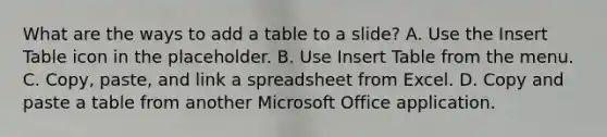 What are the ways to add a table to a slide? A. Use the Insert Table icon in the placeholder. B. Use Insert Table from the menu. C. Copy, paste, and link a spreadsheet from Excel. D. Copy and paste a table from another Microsoft Office application.