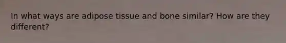 In what ways are adipose tissue and bone similar? How are they different?