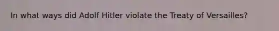 In what ways did Adolf Hitler violate the Treaty of Versailles?