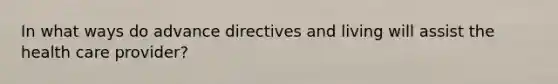 In what ways do advance directives and living will assist the health care provider?