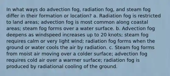 In what ways do advection fog, radiation fog, and steam fog differ in their formation or location? a. Radiation fog is restricted to land areas; advection fog is most common along coastal areas; steam fog forms over a water surface. b. Advection fog deepens as windspeed increases up to 20 knots; steam fog requires calm or very light wind; radiation fog forms when the ground or water cools the air by radiation. c. Steam fog forms from moist air moving over a colder surface; advection fog requires cold air over a warmer surface; radiation fog is produced by radiational cooling of the ground.