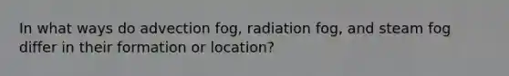 In what ways do advection fog, radiation fog, and steam fog differ in their formation or location?