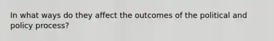 In what ways do they affect the outcomes of the political and policy process?