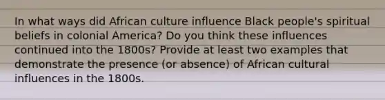 In what ways did African culture influence Black people's spiritual beliefs in colonial America? Do you think these influences continued into the 1800s? Provide at least two examples that demonstrate the presence (or absence) of African cultural influences in the 1800s.