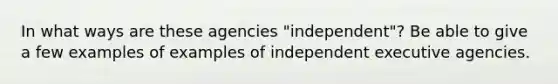 In what ways are these agencies "independent"? Be able to give a few examples of examples of independent executive agencies.