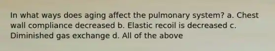 In what ways does aging affect the pulmonary system? a. Chest wall compliance decreased b. Elastic recoil is decreased c. Diminished gas exchange d. All of the above