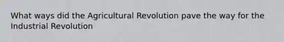 What ways did the Agricultural Revolution pave the way for the Industrial Revolution