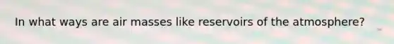 In what ways are air masses like reservoirs of the atmosphere?