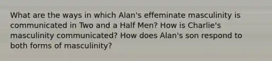 What are the ways in which Alan's effeminate masculinity is communicated in Two and a Half Men? How is Charlie's masculinity communicated? How does Alan's son respond to both forms of masculinity?