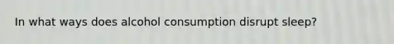 In what ways does alcohol consumption disrupt sleep?