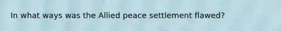 In what ways was the Allied peace settlement flawed?