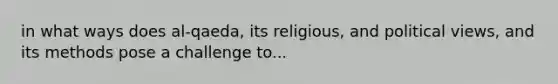 in what ways does al-qaeda, its religious, and political views, and its methods pose a challenge to...