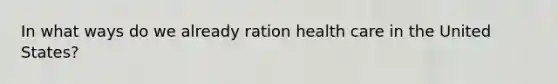 In what ways do we already ration health care in the United States?