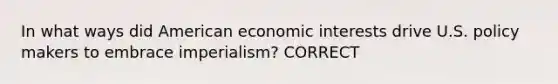 In what ways did American economic interests drive U.S. policy makers to embrace imperialism? CORRECT