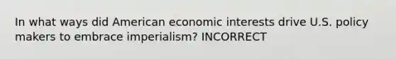 In what ways did American economic interests drive U.S. policy makers to embrace imperialism? INCORRECT