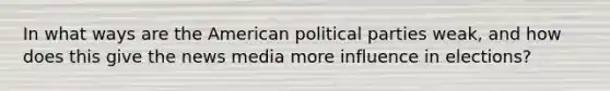 In what ways are the American political parties weak, and how does this give the news media more influence in elections?