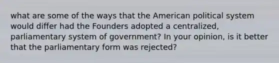 what are some of the ways that the American political system would differ had the Founders adopted a centralized, parliamentary system of government? In your opinion, is it better that the parliamentary form was rejected?